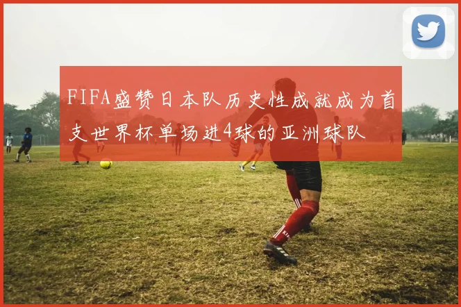 FIFA盛赞日本队历史性成就成为首支世界杯单场进4球的亚洲球队