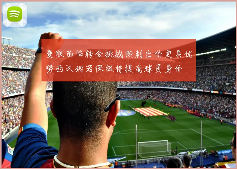 曼联面临转会挑战热刺出价更具优势西汉姆若保级将提高球员身价