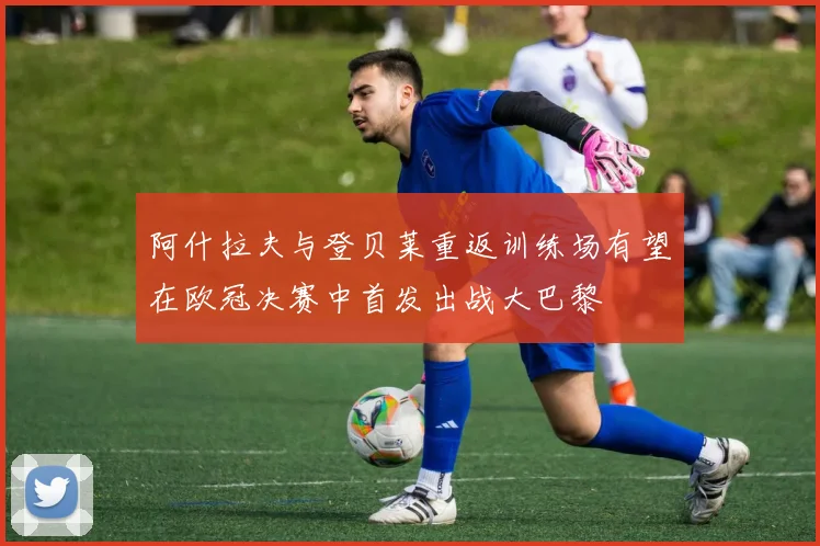 阿什拉夫与登贝莱重返训练场有望在欧冠决赛中首发出战大巴黎