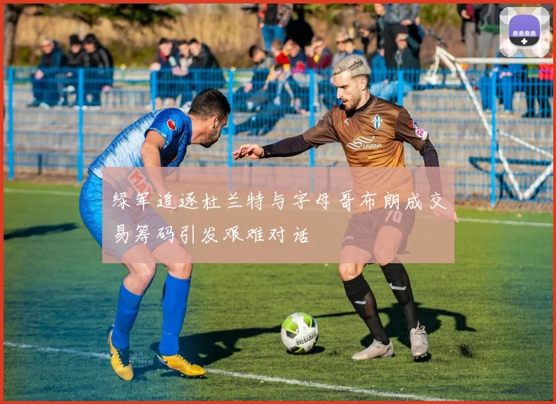 绿军追逐杜兰特与字母哥布朗成交易筹码引发艰难对话
