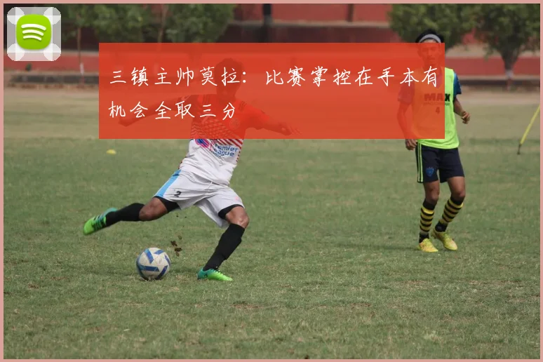 三镇主帅莫拉：比赛掌控在手本有机会全取三分