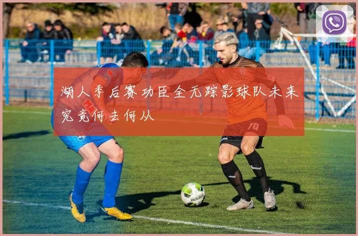 湖人季后赛功臣全无踪影球队未来究竟何去何从