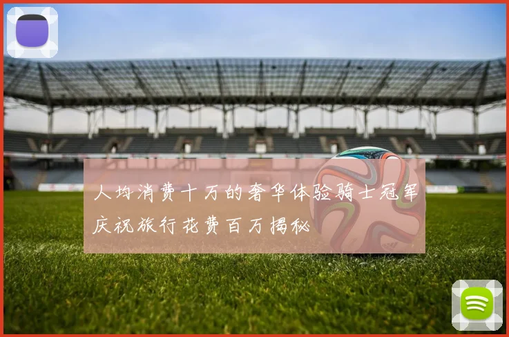 人均消费十万的奢华体验骑士冠军庆祝旅行花费百万揭秘