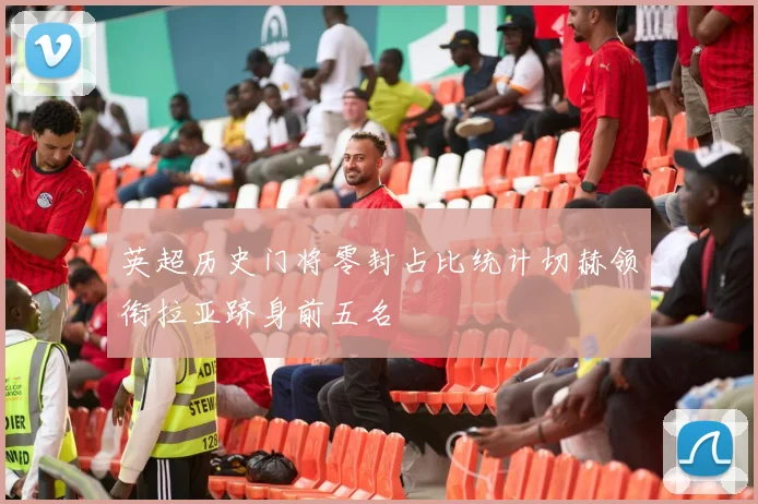 英超历史门将零封占比统计切赫领衔拉亚跻身前五名