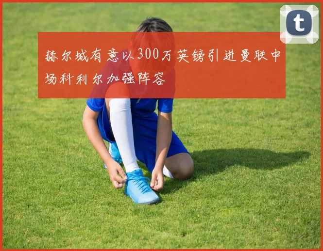 赫尔城有意以300万英镑引进曼联中场科利尔加强阵容