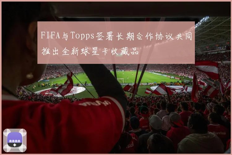 FIFA与Topps签署长期合作协议共同推出全新球星卡收藏品