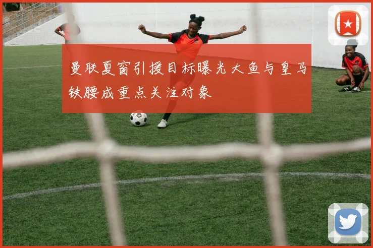 曼联夏窗引援目标曝光大鱼与皇马铁腰成重点关注对象