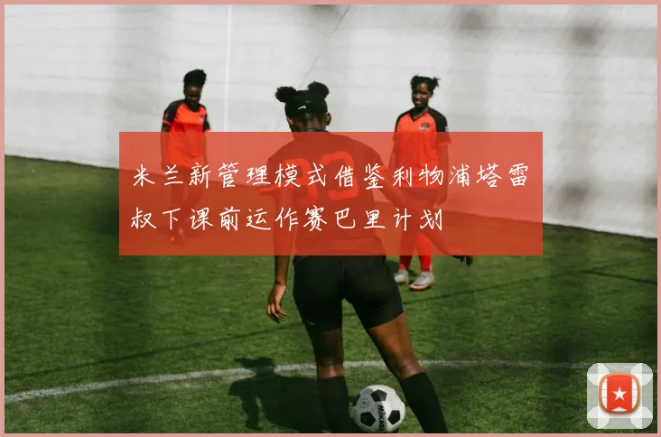 米兰新管理模式借鉴利物浦塔雷囧叔下课前运作赛巴里计划