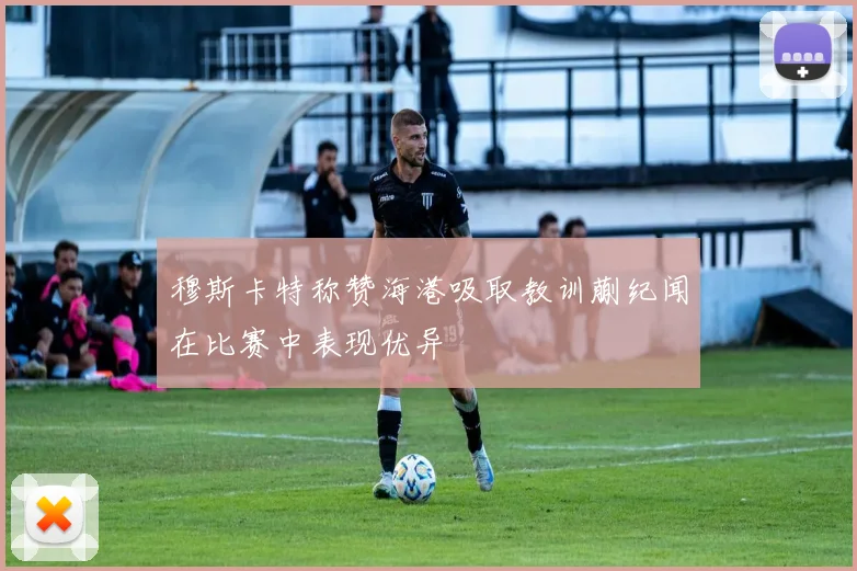 穆斯卡特称赞海港吸取教训蒯纪闻在比赛中表现优异