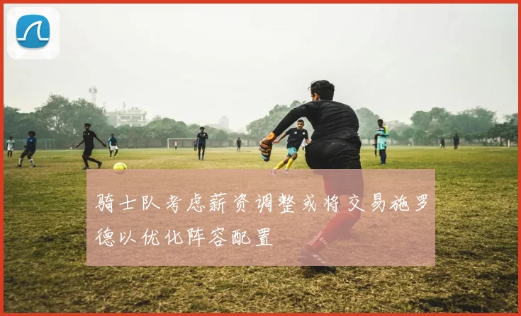 骑士队考虑薪资调整或将交易施罗德以优化阵容配置