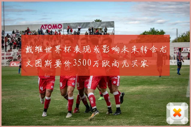 戴维世界杯表现或影响未来转会尤文图斯要价3500万欧尚无买家