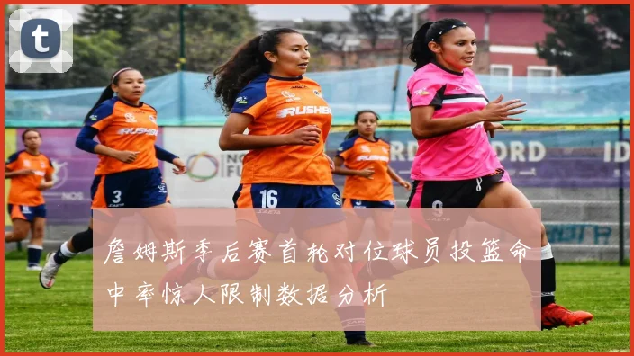 詹姆斯季后赛首轮对位球员投篮命中率惊人限制数据分析