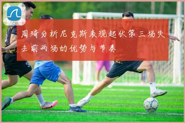 周琦分析尼克斯表现起伏第三场失去前两场的优势与节奏