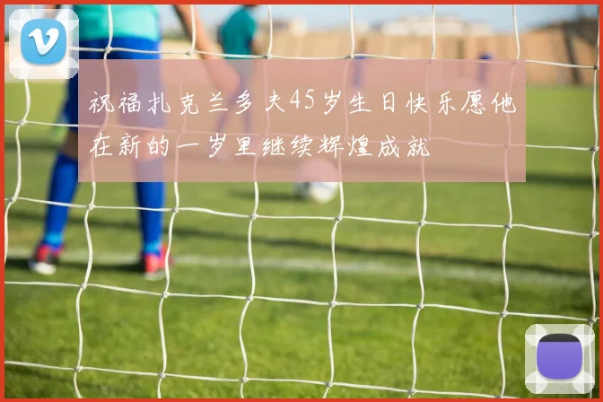 祝福扎克兰多夫45岁生日快乐愿他在新的一岁里继续辉煌成就