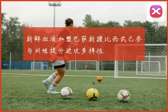 新鲜血液加盟巴萨新援比西武已参与训练提升进攻多样性