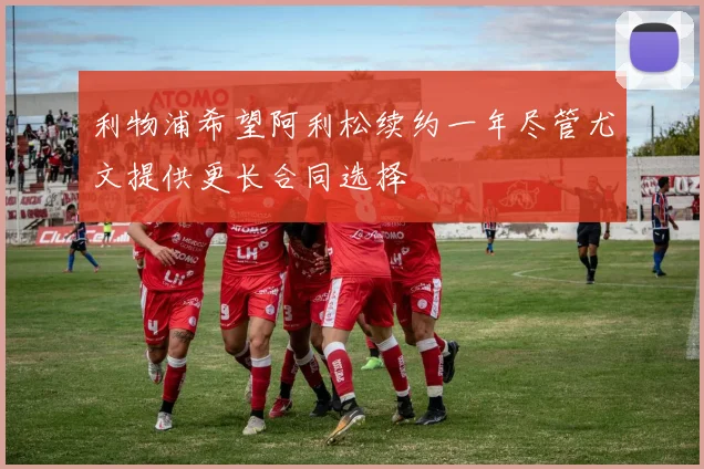 利物浦希望阿利松续约一年尽管尤文提供更长合同选择