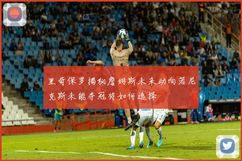 里奇保罗揭秘詹姆斯未来动向若尼克斯未能夺冠将如何选择