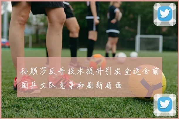 孙颖莎反手技术提升引发全运会前国乒女队竞争加剧新局面