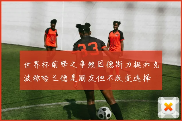 世界杯前锋之争赖因德斯力挺加克波称哈兰德是朋友但不改变选择