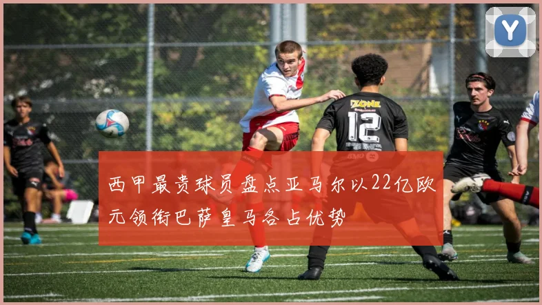 西甲最贵球员盘点亚马尔以22亿欧元领衔巴萨皇马各占优势