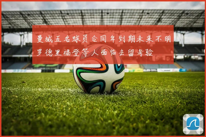 曼城五名球员合同年到期未来不明罗德里福登等人面临去留考验