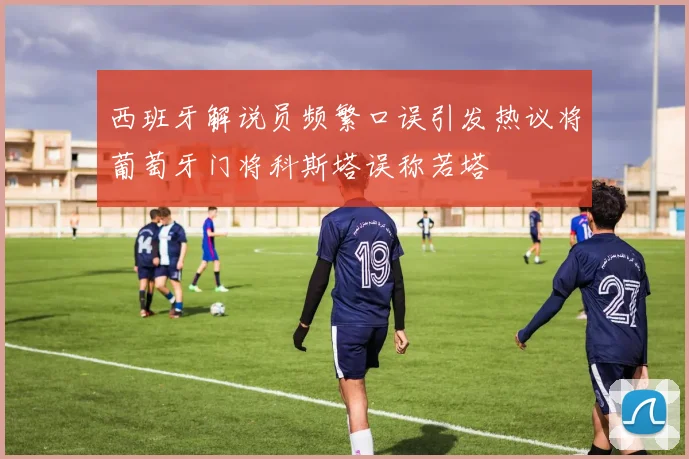 西班牙解说员频繁口误引发热议将葡萄牙门将科斯塔误称若塔