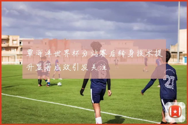 覃海洋世界杯分站赛后转身技术提升显著成效引发关注